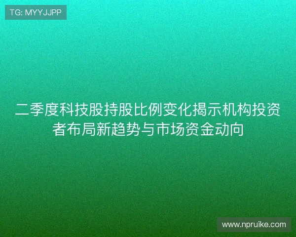二季度科技股持股比例变化揭示机构投资者布局新趋势与市场资金动向 二季度科技股持股比例变化揭示机构投资者布局新趋势与市场资金动向