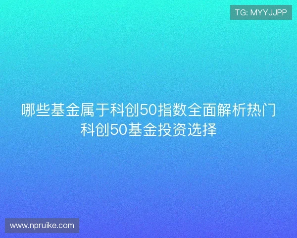 哪些基金属于科创50指数全面解析热门科创50基金投资选择 哪些基金属于科创50指数全面解析热门科创50基金投资选择